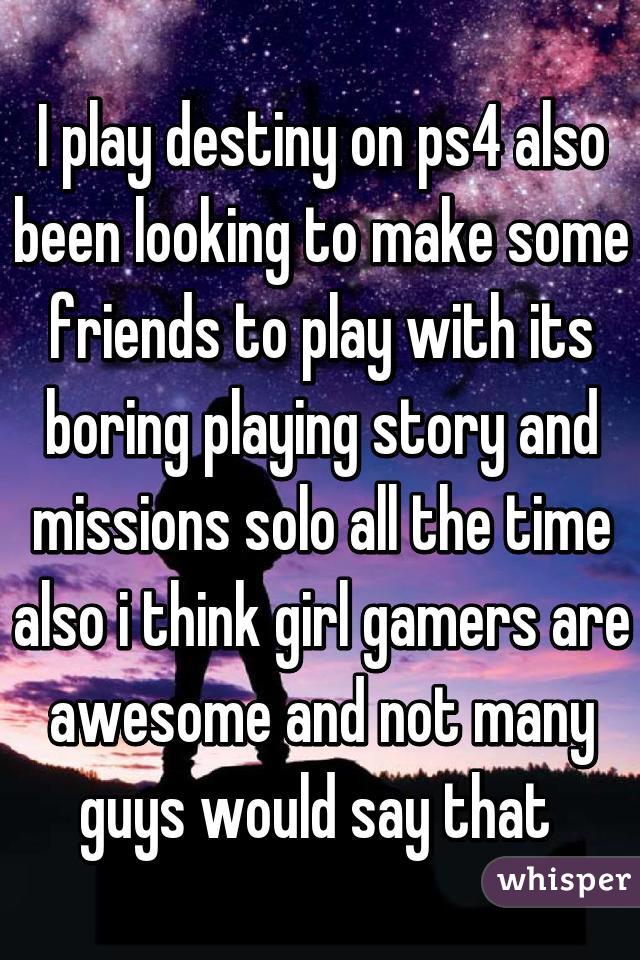 I play destiny on ps4 also been looking to make some friends to play with its boring playing story and missions solo all the time also i think girl gamers are awesome and not many guys would say that 