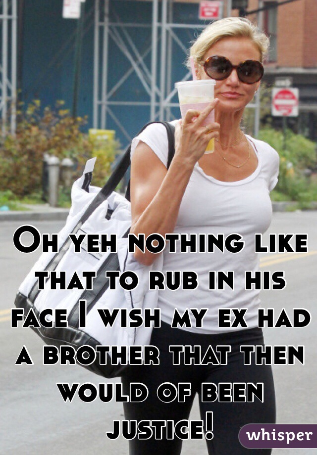 Oh yeh nothing like that to rub in his face I wish my ex had a brother that then would of been justice!