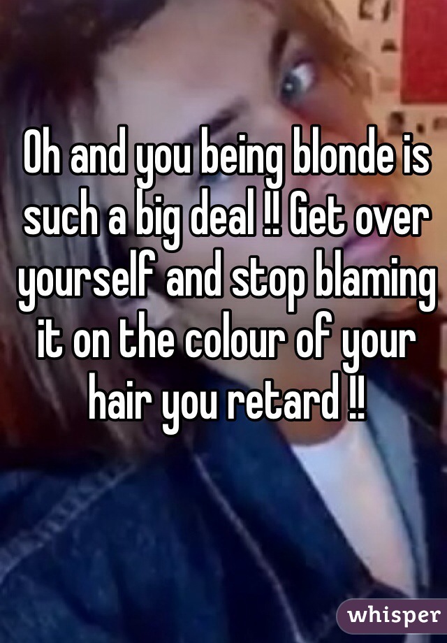 Oh and you being blonde is such a big deal !! Get over yourself and stop blaming it on the colour of your hair you retard !! 