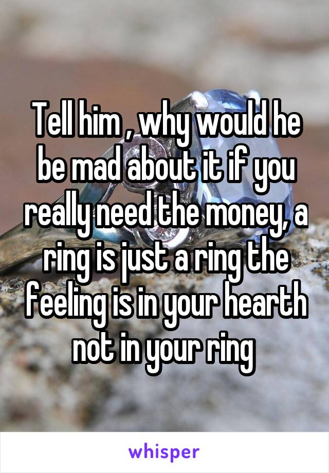 Tell him , why would he be mad about it if you really need the money, a ring is just a ring the feeling is in your hearth not in your ring 