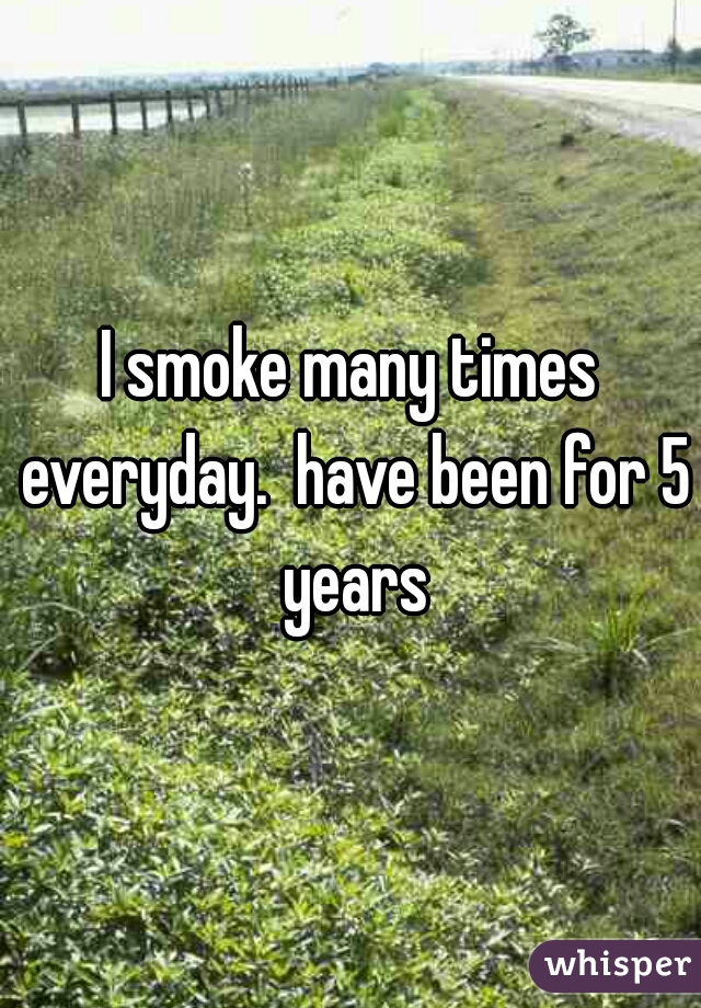 I smoke many times everyday.  have been for 5 years