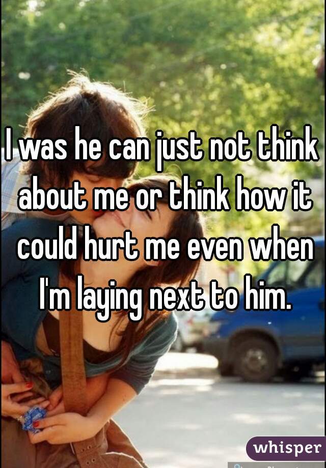 I was he can just not think about me or think how it could hurt me even when I'm laying next to him.