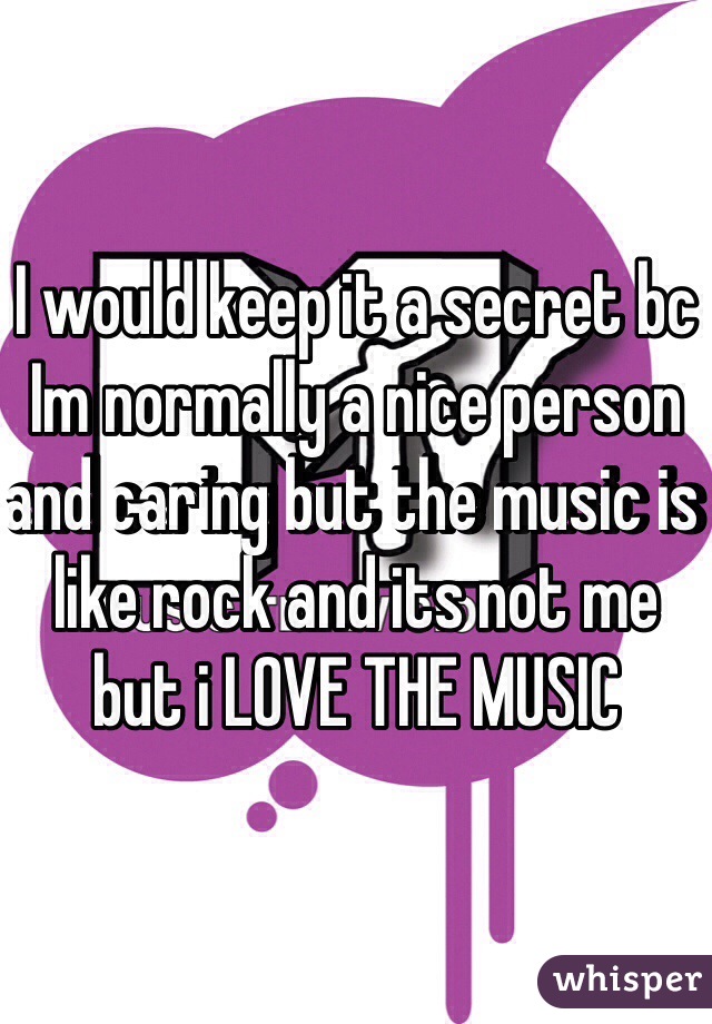 I would keep it a secret bc Im normally a nice person and caring but the music is like rock and its not me but i LOVE THE MUSIC  