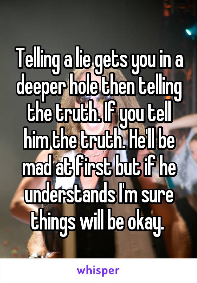 Telling a lie gets you in a deeper hole then telling the truth. If you tell him the truth. He'll be mad at first but if he understands I'm sure things will be okay. 