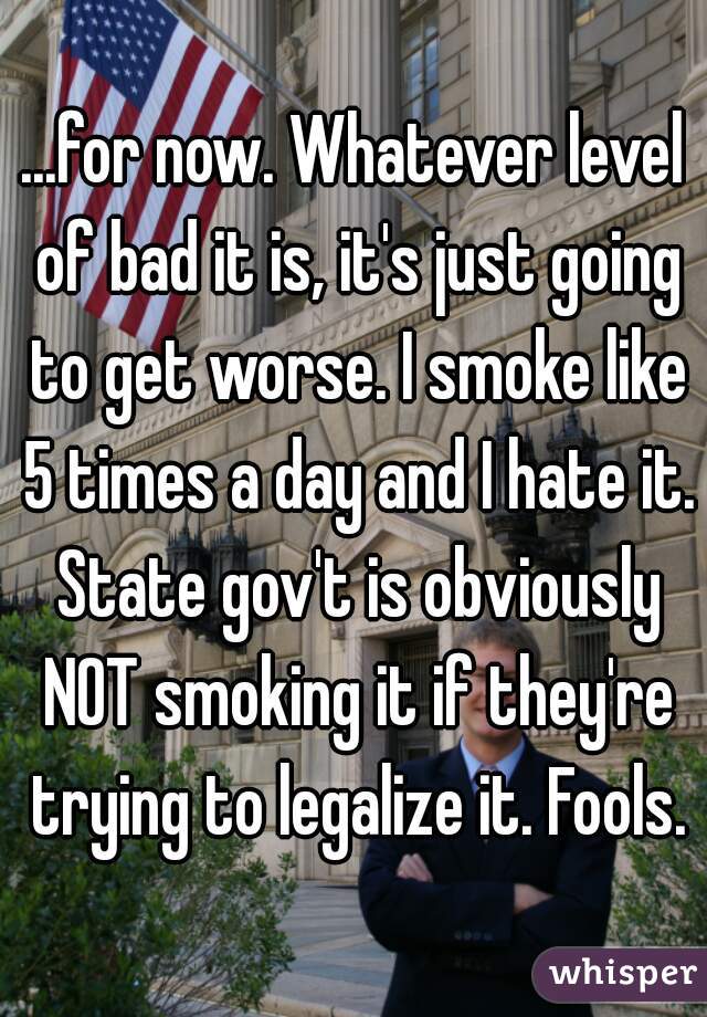 ...for now. Whatever level of bad it is, it's just going to get worse. I smoke like 5 times a day and I hate it. State gov't is obviously NOT smoking it if they're trying to legalize it. Fools.