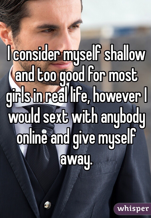 I consider myself shallow and too good for most girls in real life, however I would sext with anybody online and give myself away.