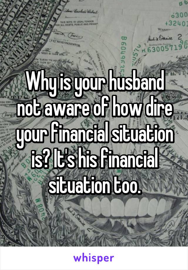 Why is your husband not aware of how dire your financial situation is? It's his financial situation too.