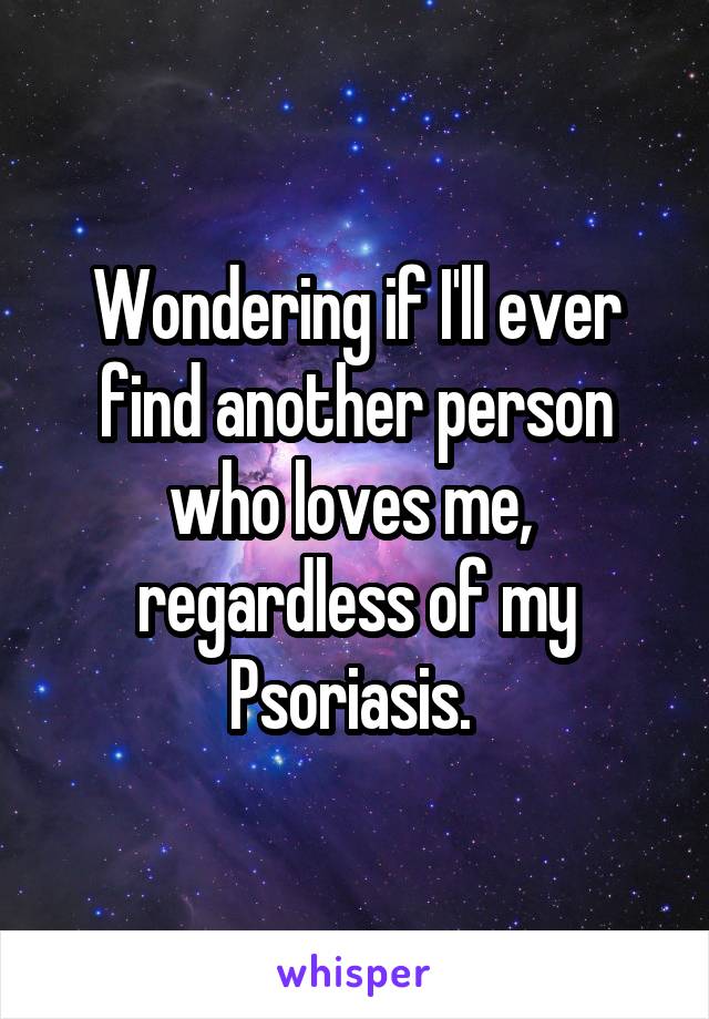 Wondering if I'll ever find another person who loves me,  regardless of my Psoriasis. 