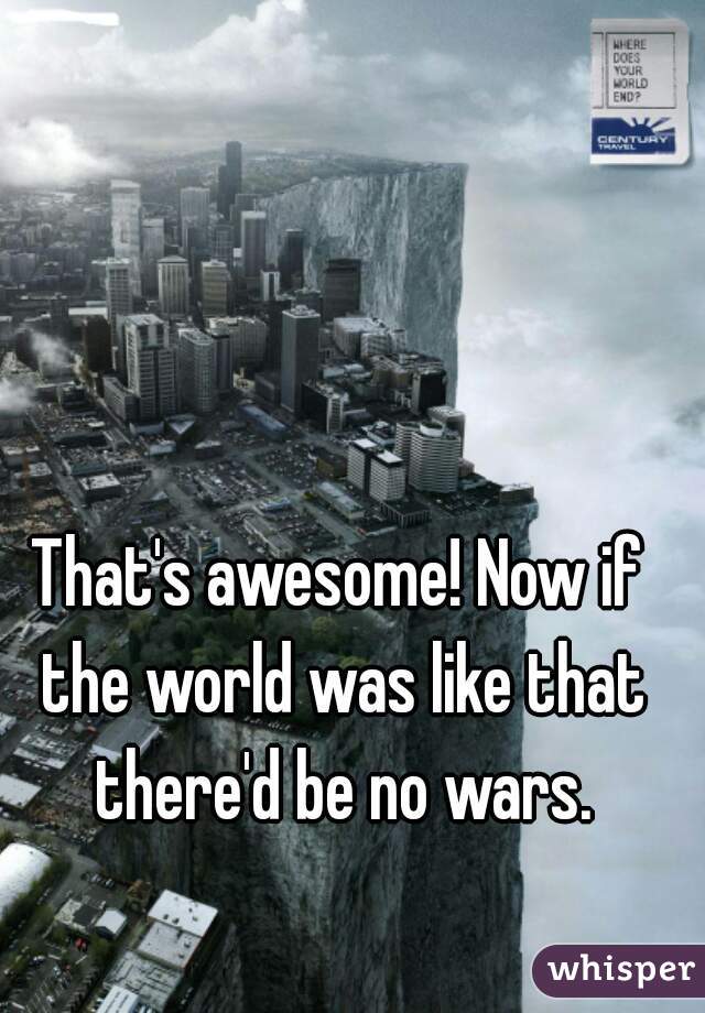 That's awesome! Now if the world was like that there'd be no wars.