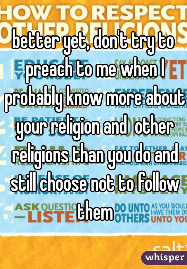 better yet, don't try to preach to me when I probably know more about your religion and  other religions than you do and still choose not to follow them