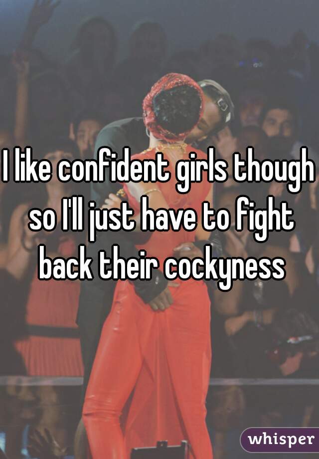 I like confident girls though so I'll just have to fight back their cockyness