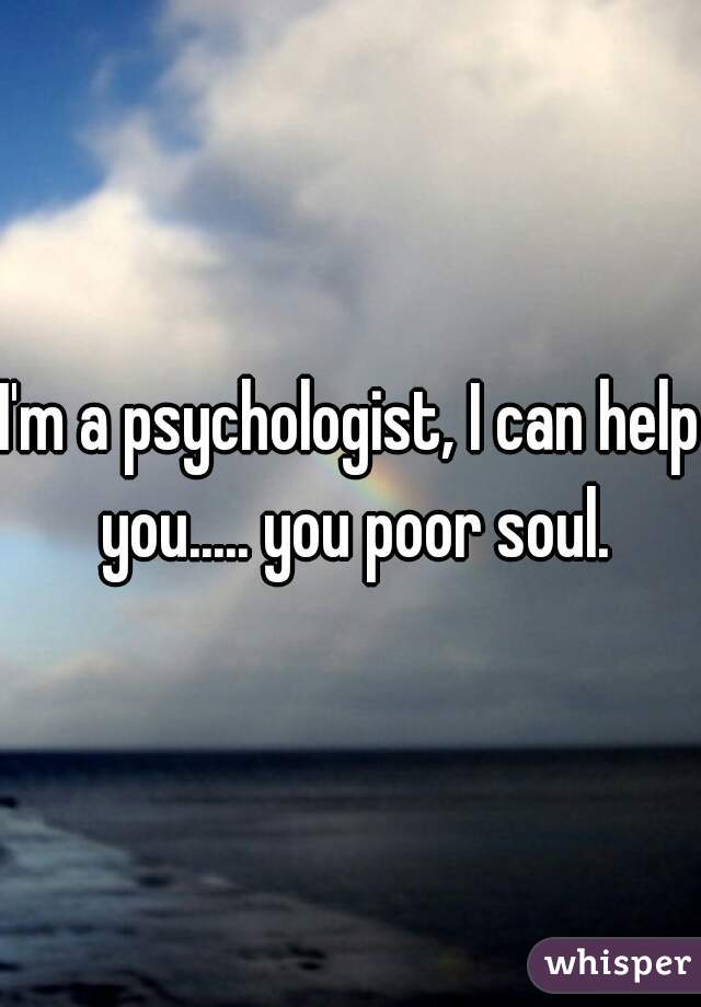 I'm a psychologist, I can help you..... you poor soul.