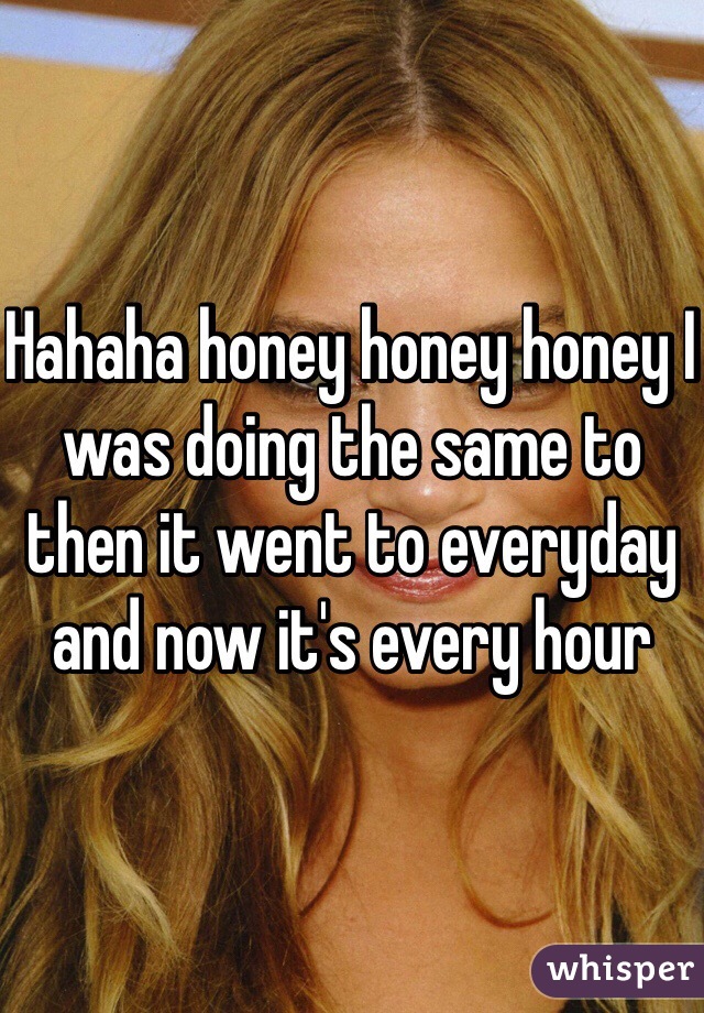 Hahaha honey honey honey I was doing the same to then it went to everyday and now it's every hour 