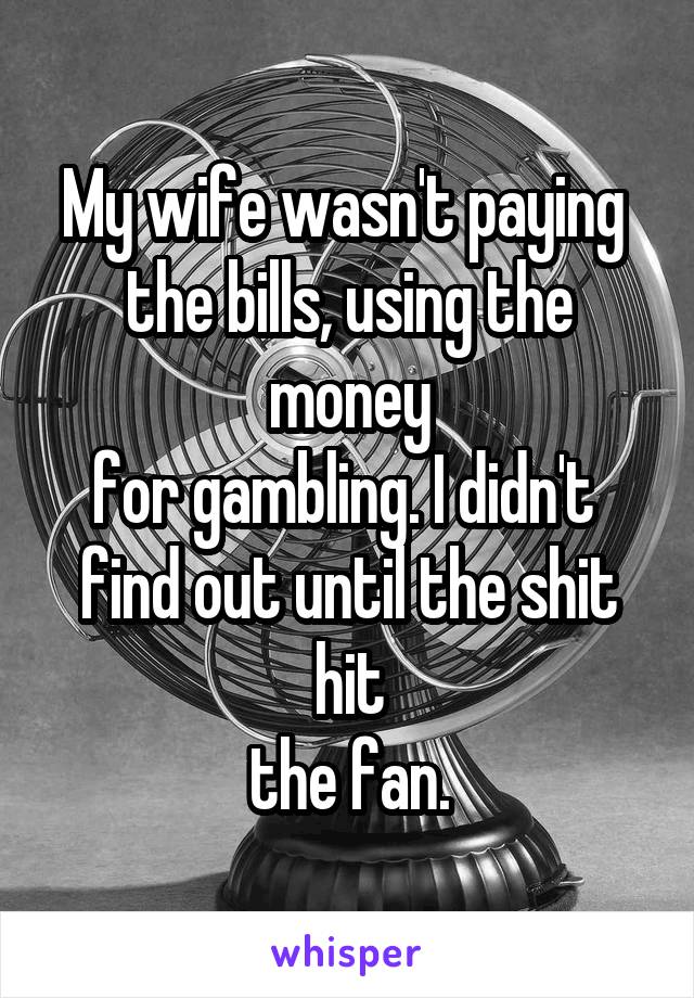 My wife wasn't paying 
the bills, using the money
for gambling. I didn't 
find out until the shit hit
the fan.
