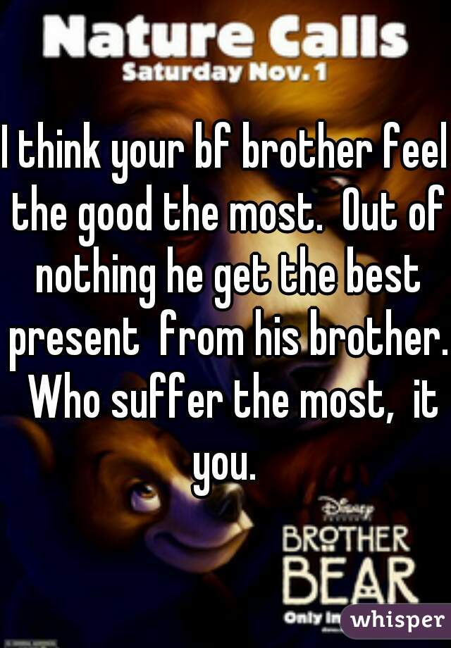 I think your bf brother feel the good the most.  Out of nothing he get the best present  from his brother.  Who suffer the most,  it you. 