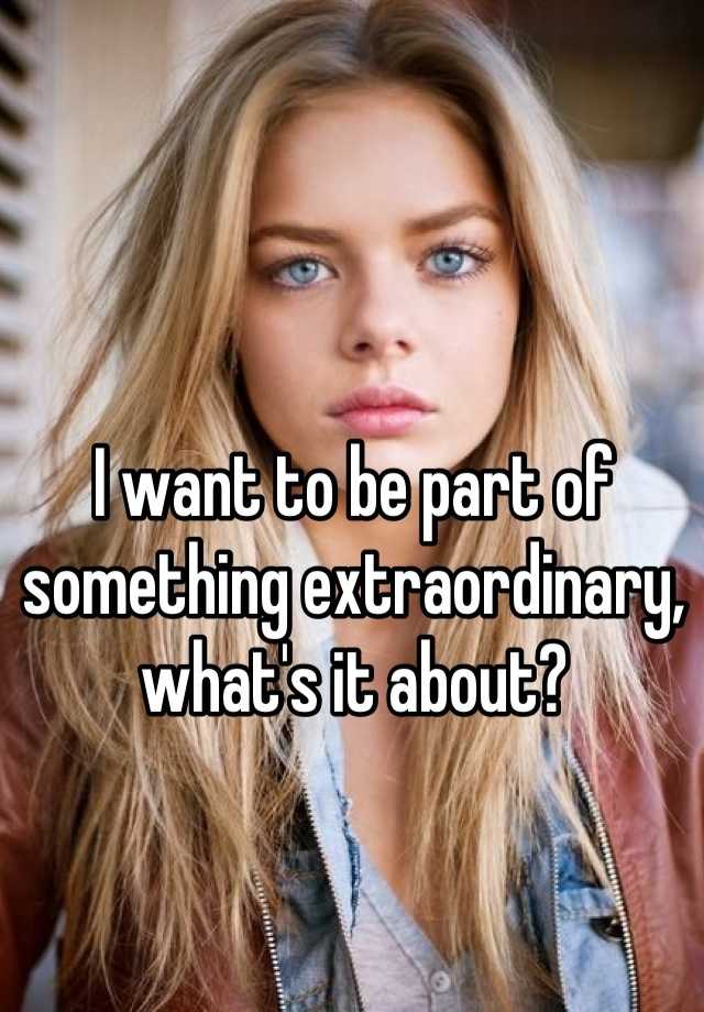 i-want-to-be-part-of-something-extraordinary-what-s-it-about