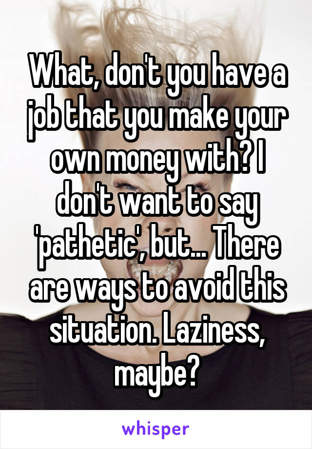 What, don't you have a job that you make your own money with? I don't want to say 'pathetic', but... There are ways to avoid this situation. Laziness, maybe?