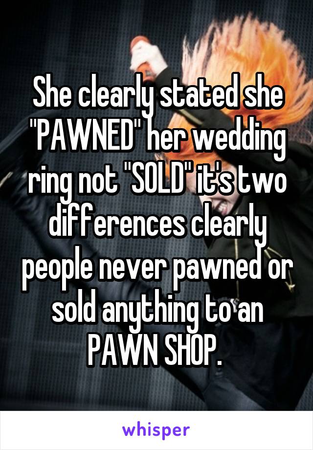 She clearly stated she "PAWNED" her wedding ring not "SOLD" it's two differences clearly people never pawned or sold anything to an PAWN SHOP. 