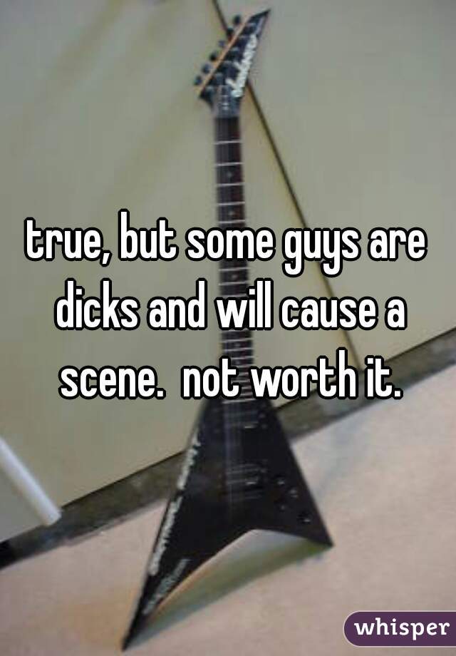 true, but some guys are dicks and will cause a scene.  not worth it.