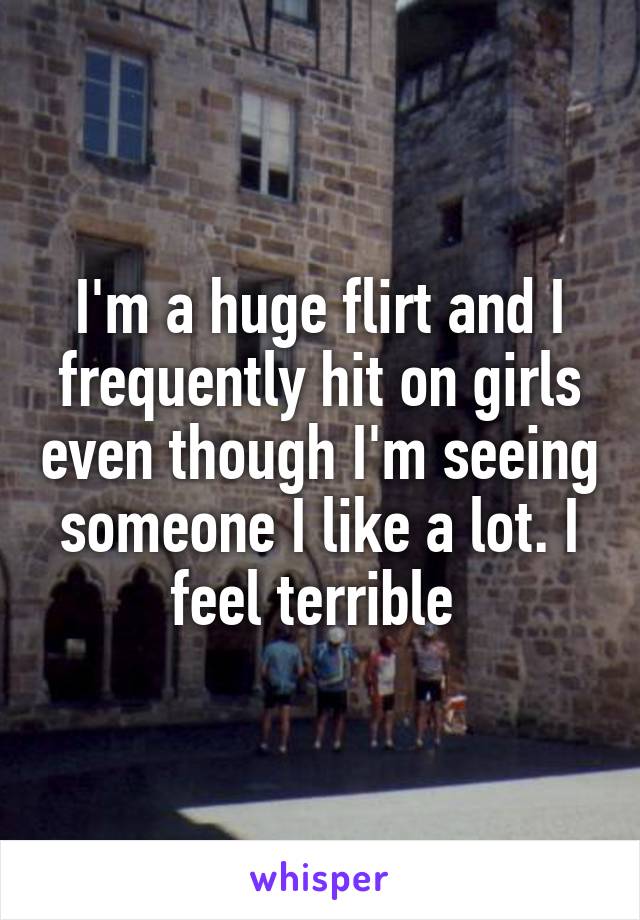 I'm a huge flirt and I frequently hit on girls even though I'm seeing someone I like a lot. I feel terrible 