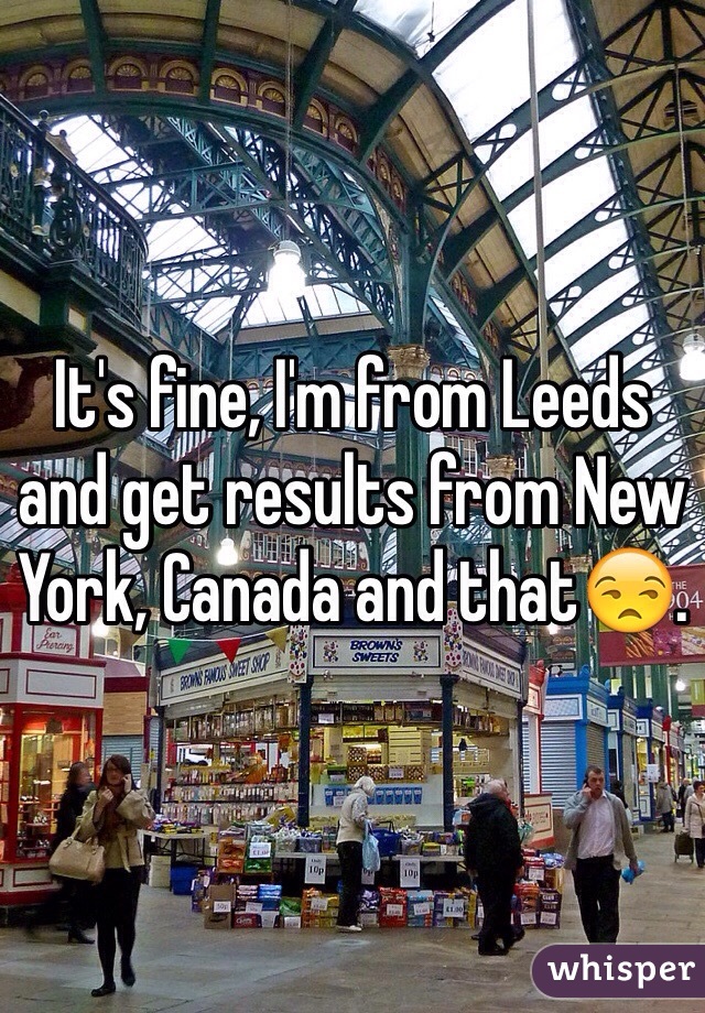 It's fine, I'm from Leeds and get results from New York, Canada and that😒.  