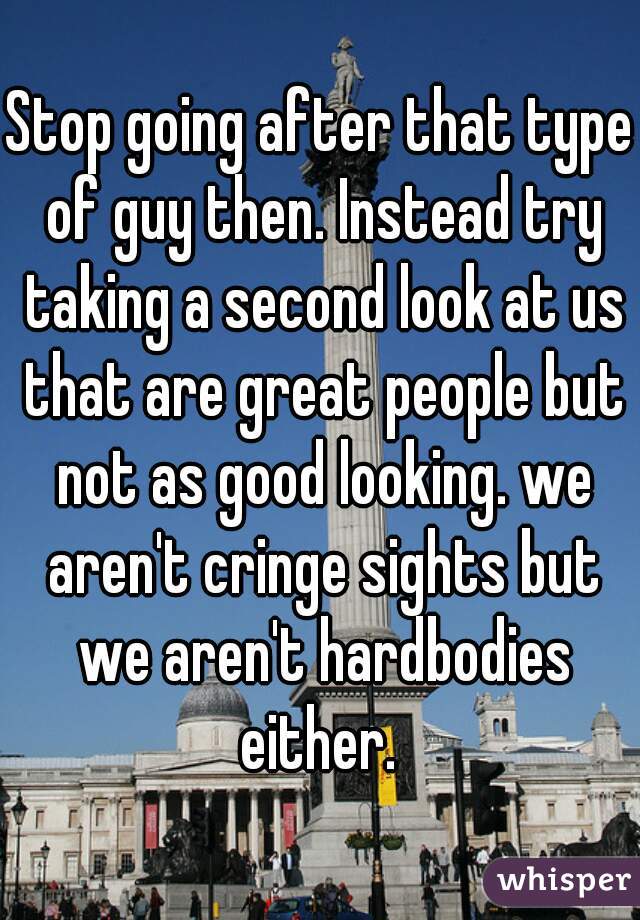 Stop going after that type of guy then. Instead try taking a second look at us that are great people but not as good looking. we aren't cringe sights but we aren't hardbodies either. 