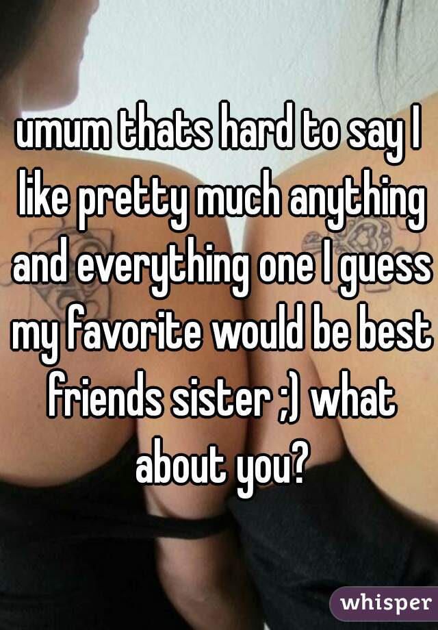 umum thats hard to say I like pretty much anything and everything one I guess my favorite would be best friends sister ;) what about you?