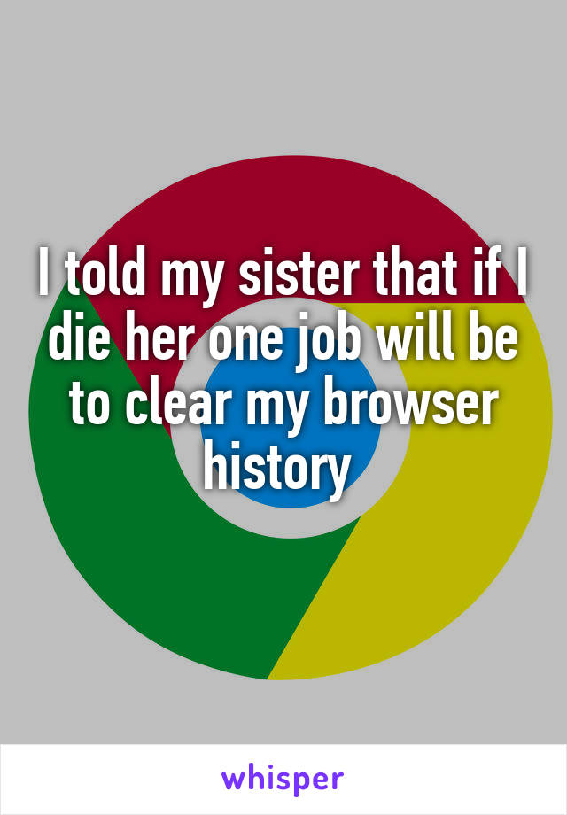 I told my sister that if I die her one job will be to clear my browser history 
