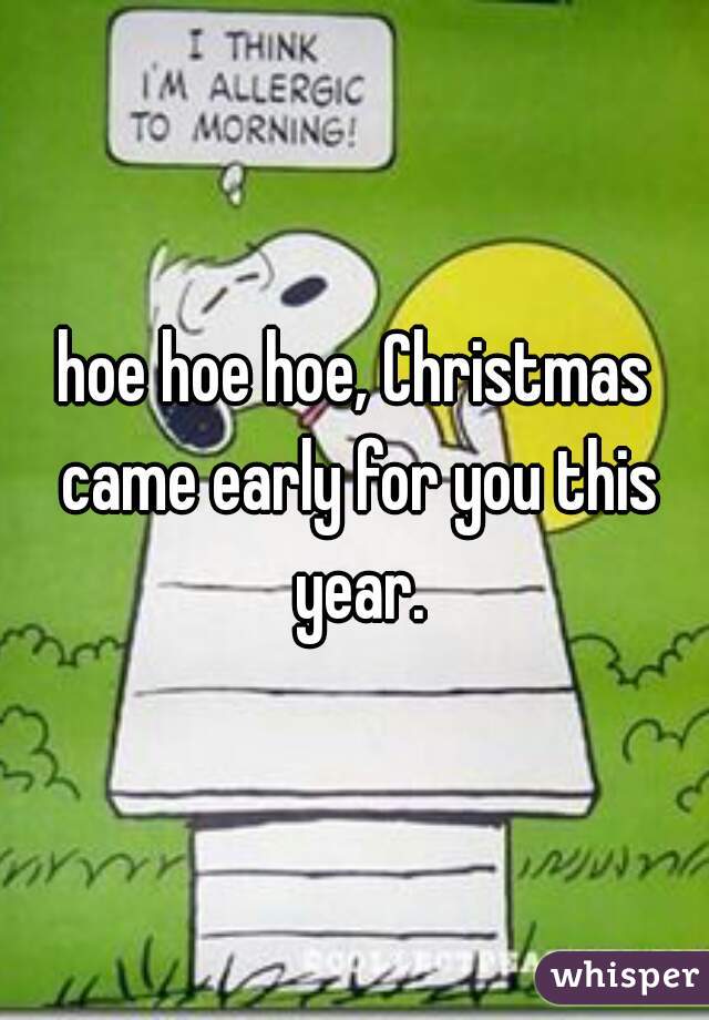 hoe hoe hoe, Christmas came early for you this year.