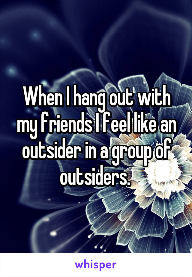 When I hang out with my friends I feel like an outsider in a group of outsiders. 
