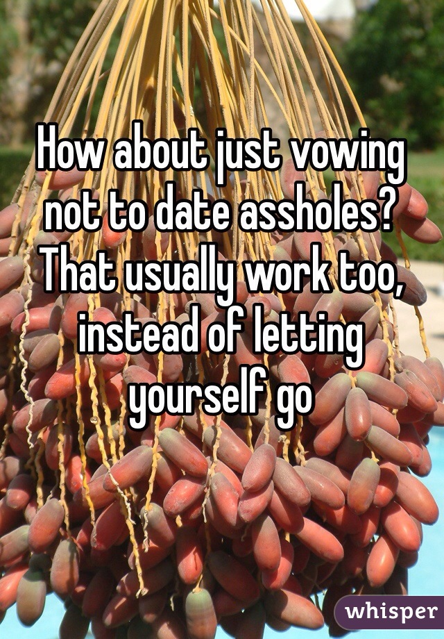 How about just vowing not to date assholes? That usually work too, instead of letting yourself go