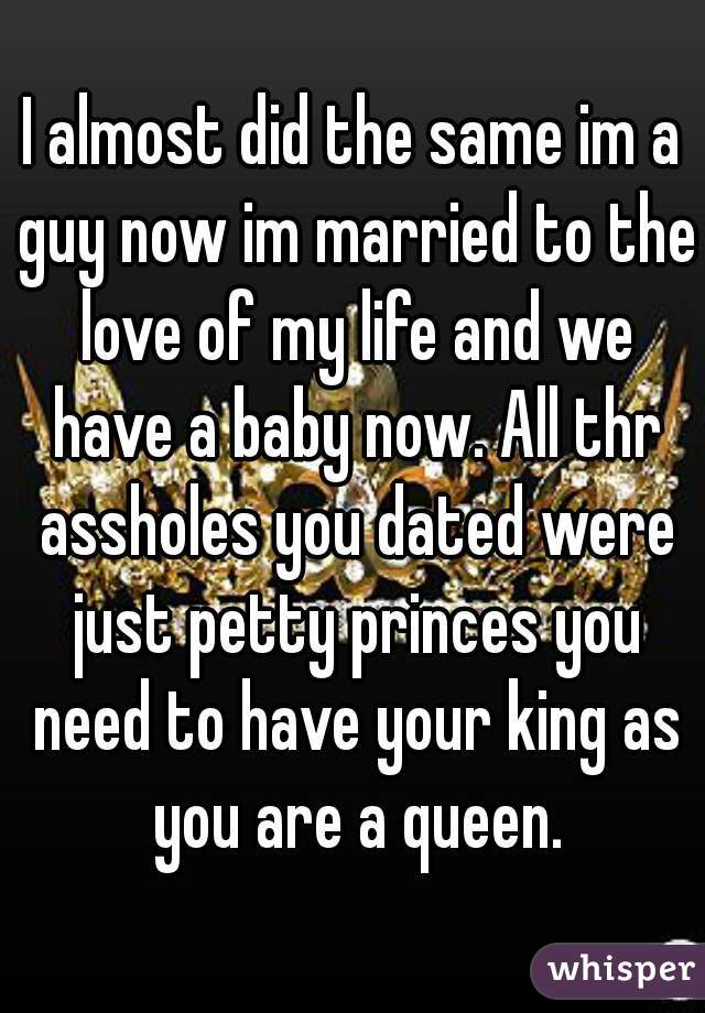 I almost did the same im a guy now im married to the love of my life and we have a baby now. All thr assholes you dated were just petty princes you need to have your king as you are a queen.