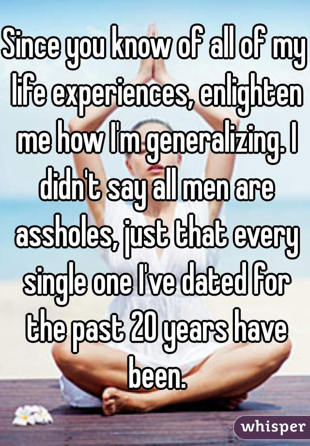 Since you know of all of my life experiences, enlighten me how I'm generalizing. I didn't say all men are assholes, just that every single one I've dated for the past 20 years have been.