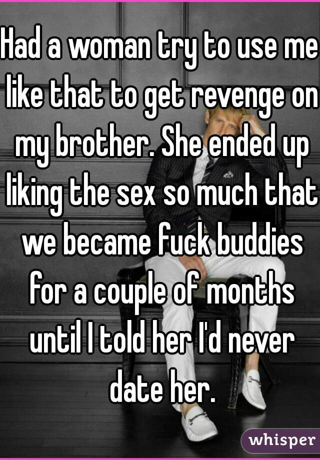 Had a woman try to use me like that to get revenge on my brother. She ended up liking the sex so much that we became fuck buddies for a couple of months until I told her I'd never date her.