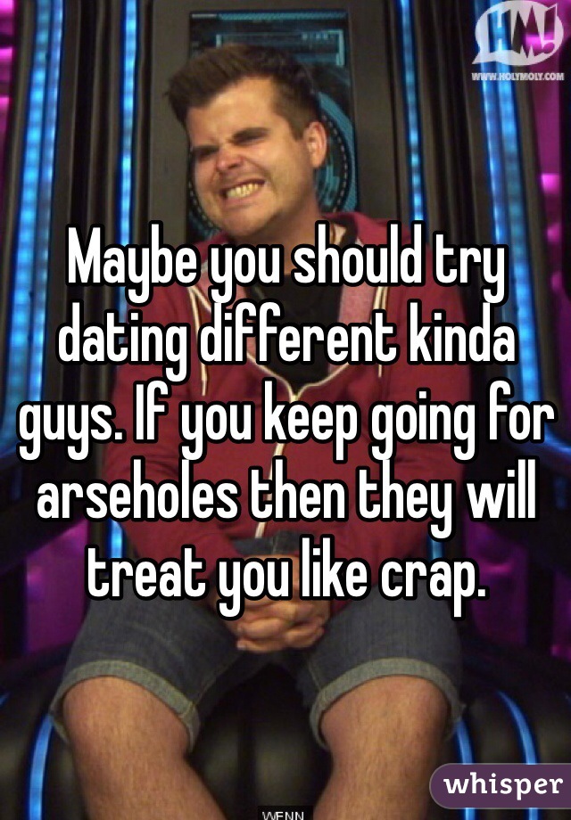 Maybe you should try dating different kinda guys. If you keep going for arseholes then they will treat you like crap.