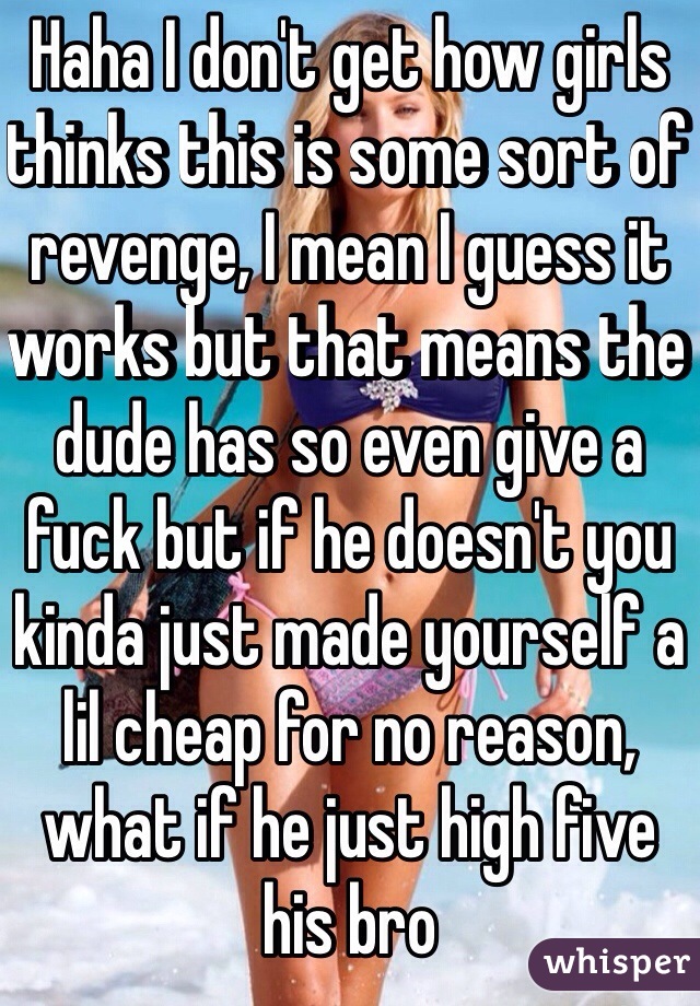 Haha I don't get how girls thinks this is some sort of revenge, I mean I guess it works but that means the dude has so even give a fuck but if he doesn't you kinda just made yourself a lil cheap for no reason, what if he just high five his bro