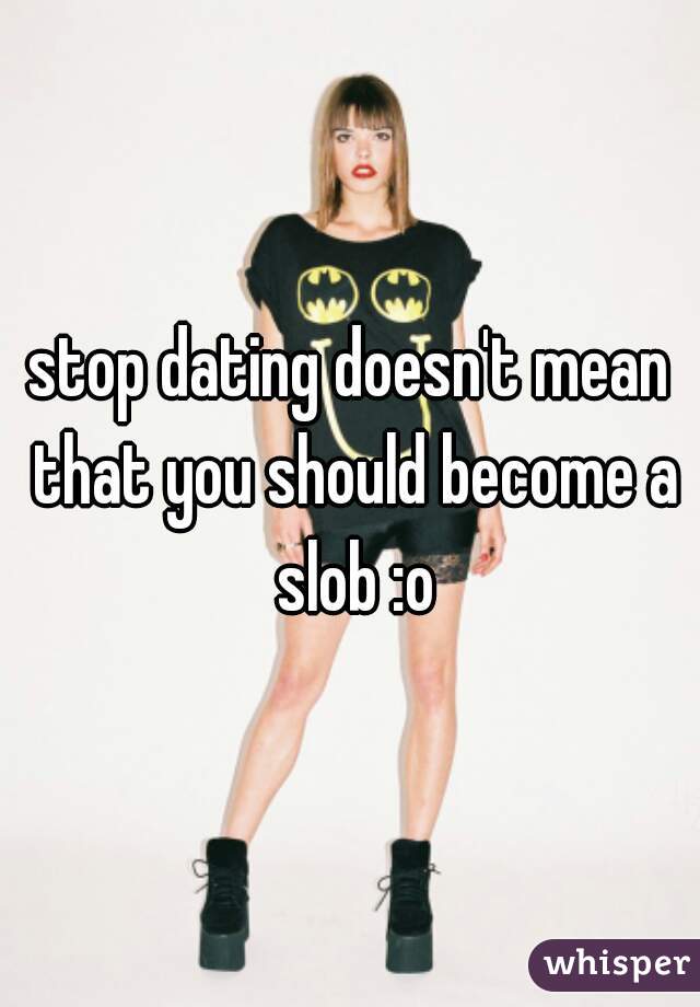 stop dating doesn't mean that you should become a slob :o