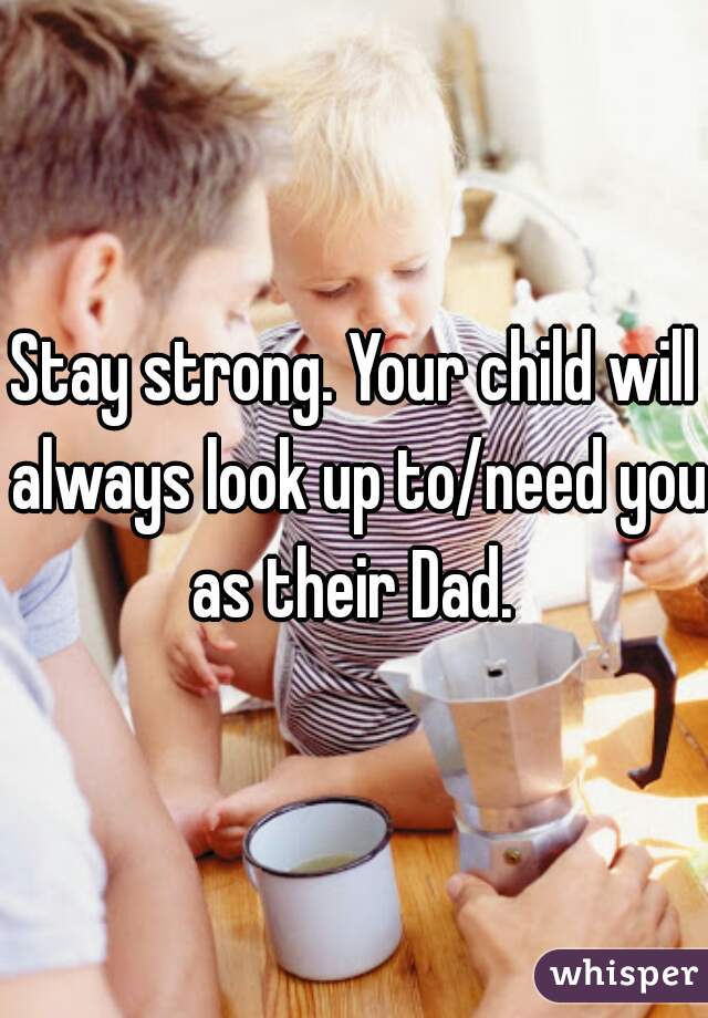 Stay strong. Your child will always look up to/need you as their Dad. 