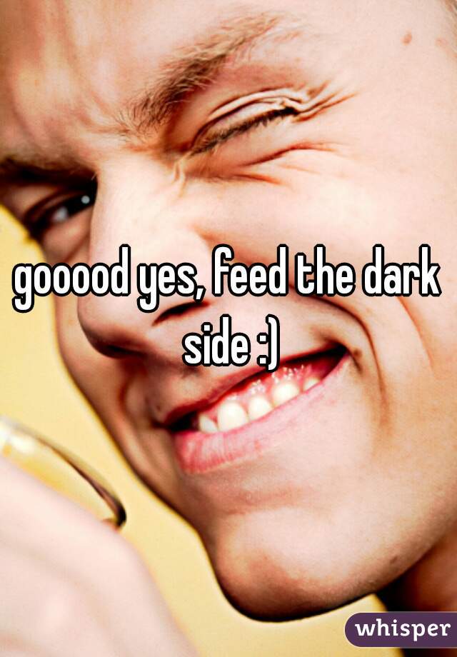 gooood yes, feed the dark side :)