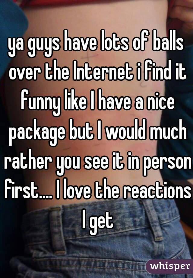 ya guys have lots of balls over the Internet i find it funny like I have a nice package but I would much rather you see it in person first.... I love the reactions I get