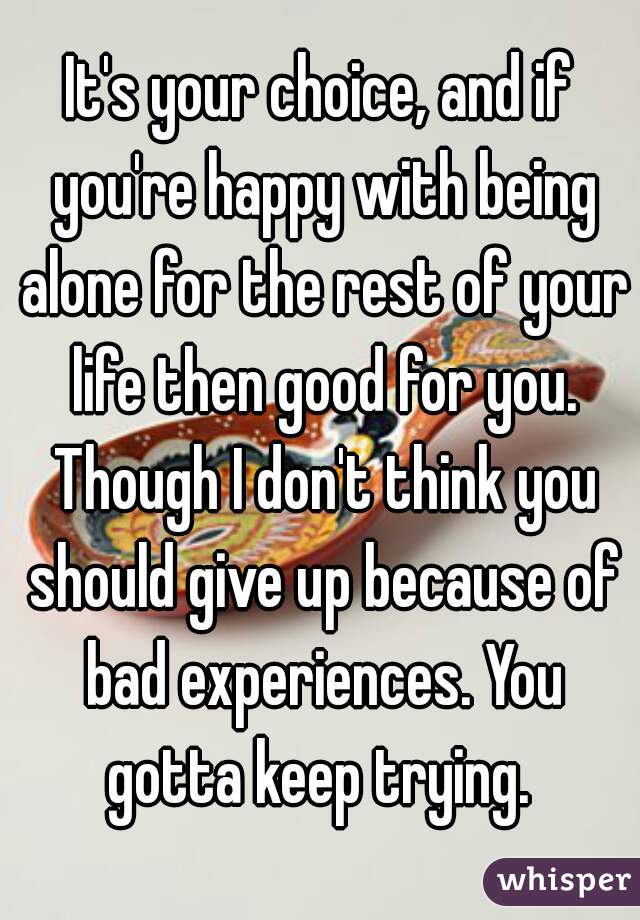 It's your choice, and if you're happy with being alone for the rest of your life then good for you. Though I don't think you should give up because of bad experiences. You gotta keep trying. 