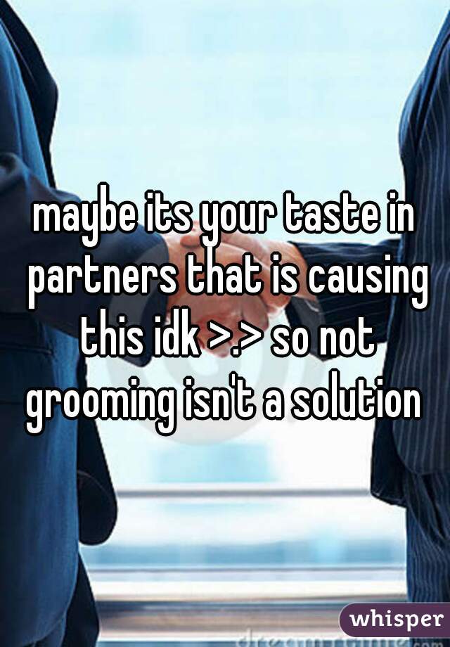 maybe its your taste in partners that is causing this idk >.> so not grooming isn't a solution 