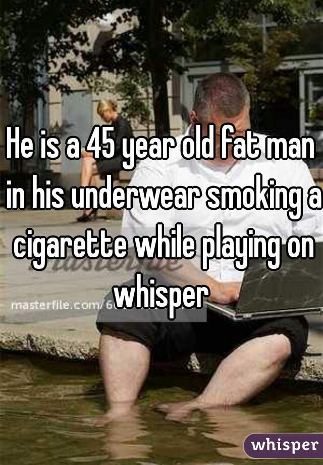 He is a 45 year old fat man in his underwear smoking a cigarette while playing on whisper 