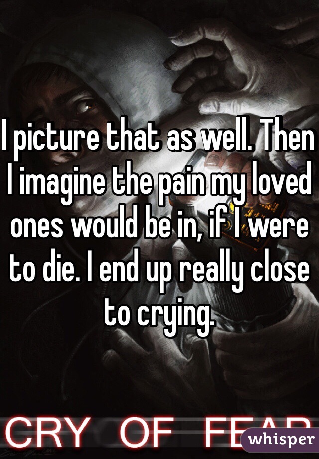 I picture that as well. Then I imagine the pain my loved ones would be in, if I were to die. I end up really close to crying.