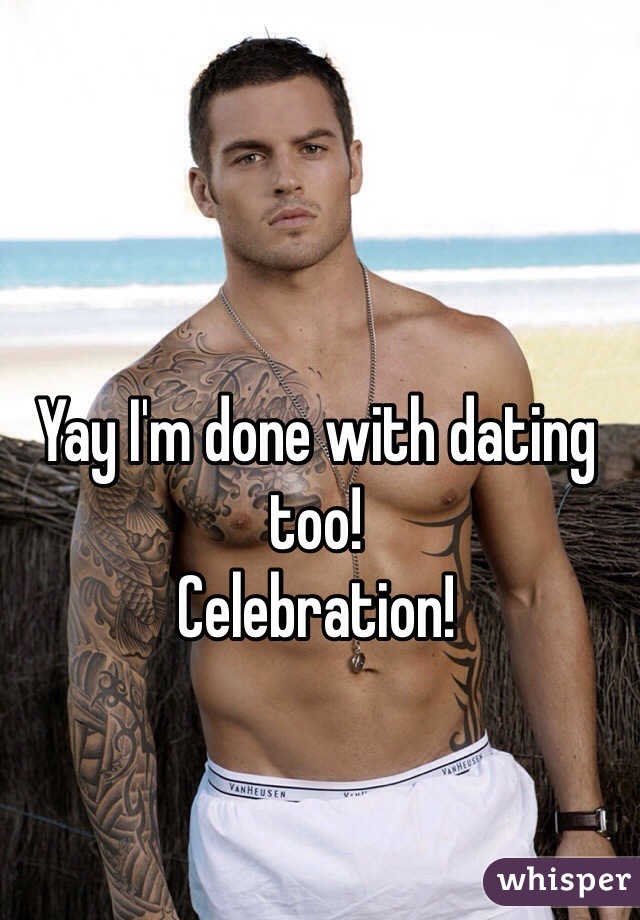 Yay I'm done with dating too! 
Celebration!