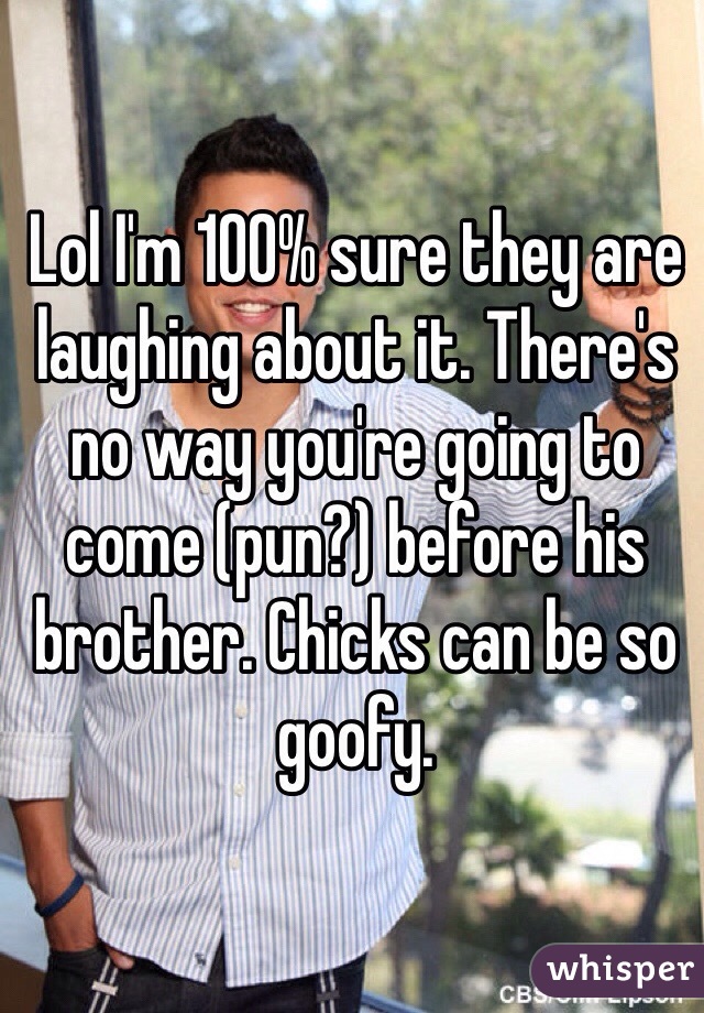 Lol I'm 100% sure they are laughing about it. There's no way you're going to come (pun?) before his brother. Chicks can be so goofy. 