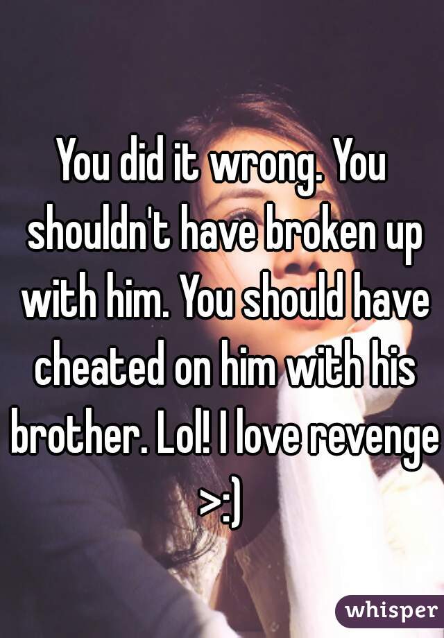 You did it wrong. You shouldn't have broken up with him. You should have cheated on him with his brother. Lol! I love revenge
>:)