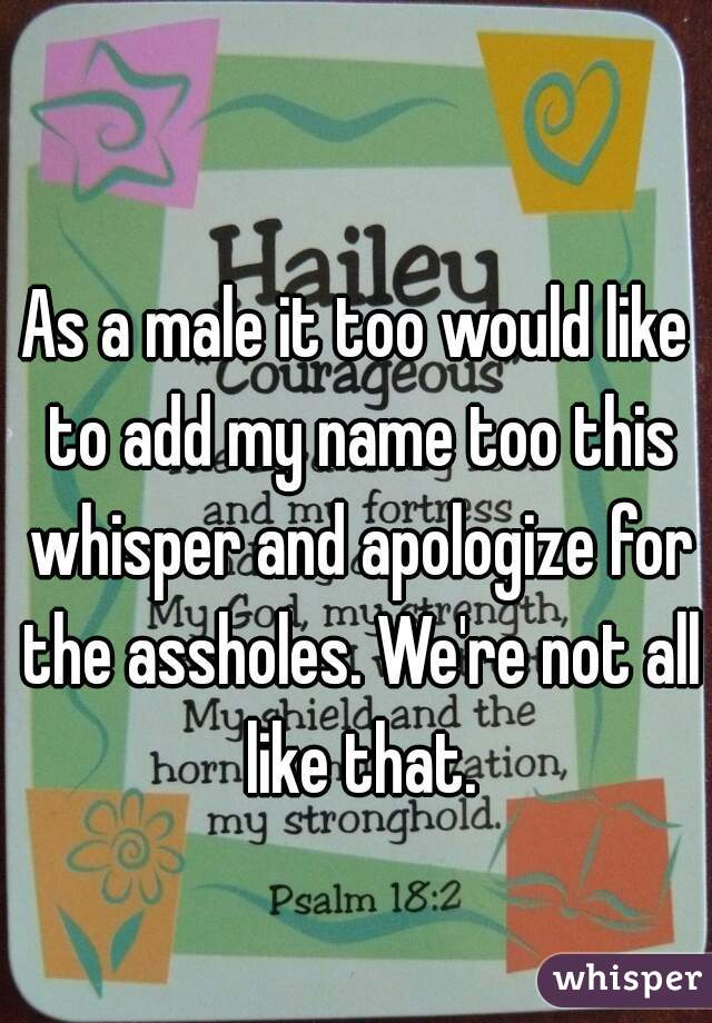 As a male it too would like to add my name too this whisper and apologize for the assholes. We're not all like that.