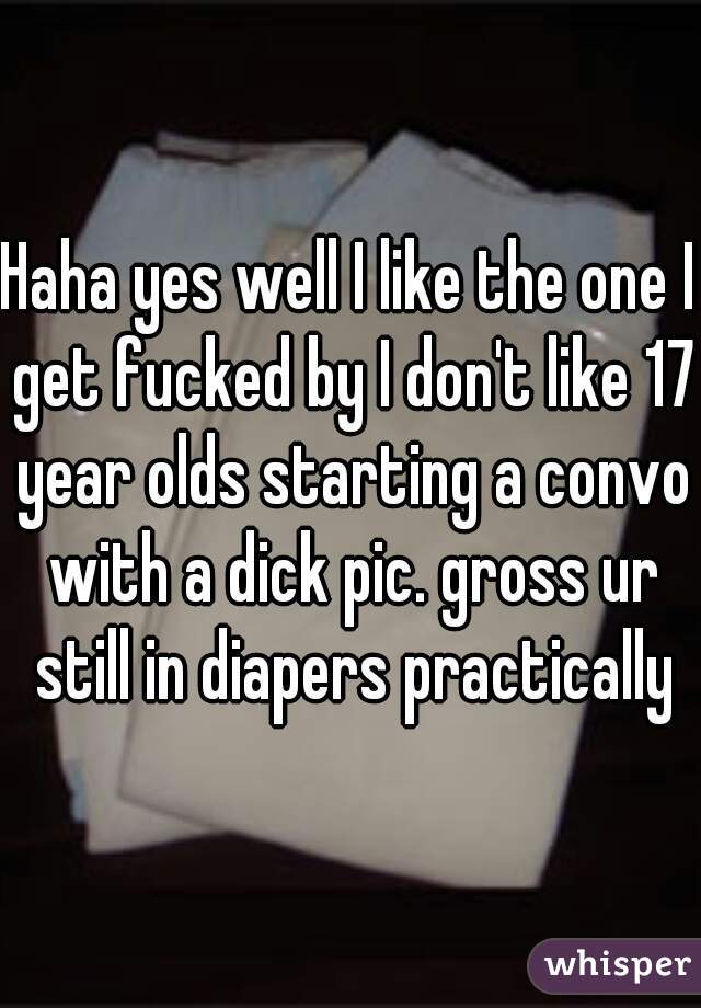 Haha yes well I like the one I get fucked by I don't like 17 year olds starting a convo with a dick pic. gross ur still in diapers practically