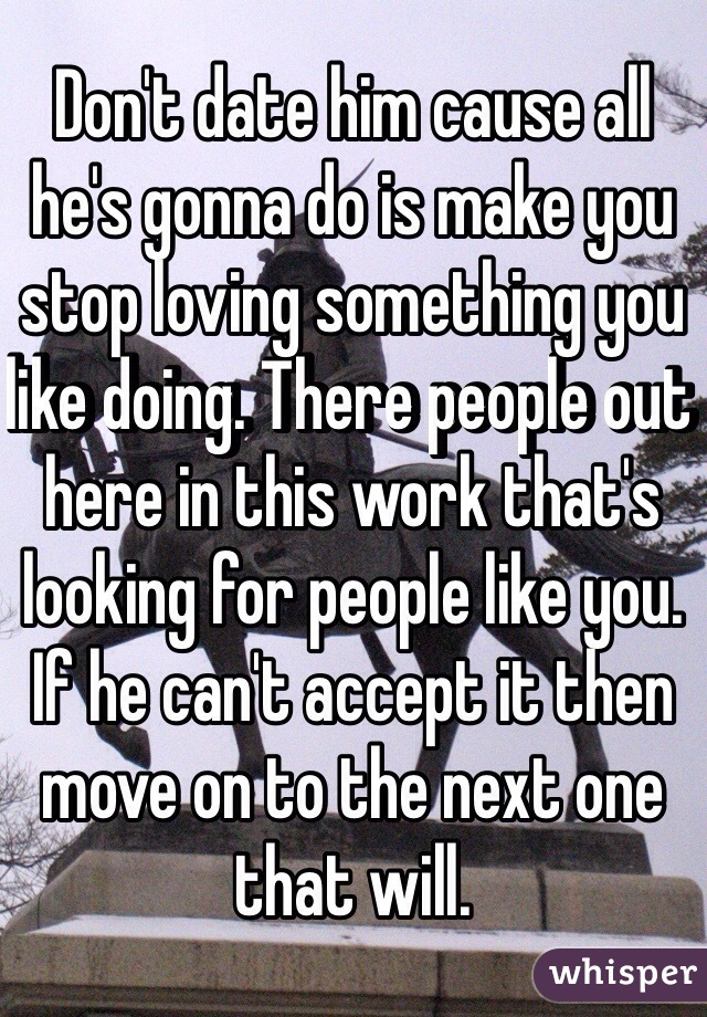 Don't date him cause all he's gonna do is make you stop loving something you like doing. There people out here in this work that's looking for people like you. If he can't accept it then move on to the next one that will. 